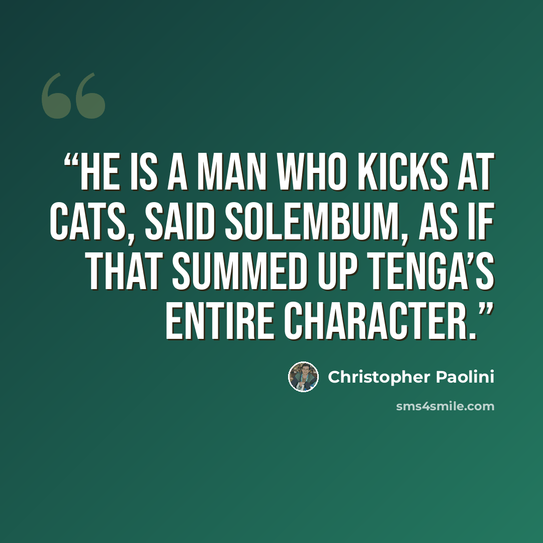 “He is a man who kicks at cats, said Solembum, as if that summed up Tenga’s entire character.” quote by Christopher Paolini