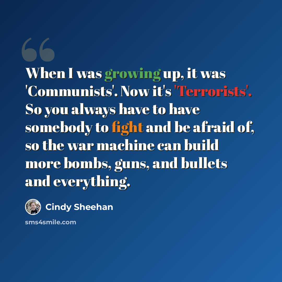 “When I was growing up, it was 'Communists'. Now it's 'Terrorists'. So you always have to have somebody to fight and be afraid of, so the war machine can build more bombs, guns, and bullets and everything.” quote by Cindy Sheehan