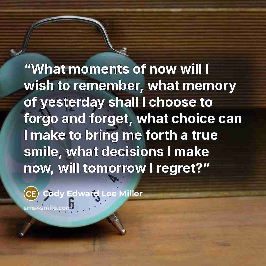 “What moments of now will I wish to remember, what memory of yesterday shall I choose to forgo and forget, what choice can I make to bring me forth a true smile, what decisions I make now, will tomorrow I regret?” quote by Cody Edward Lee Miller