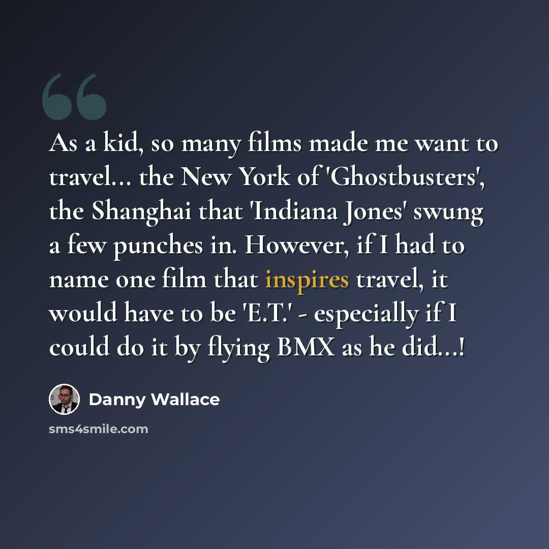 “As a kid, so many films made me want to travel... the New York of 'Ghostbusters', the Shanghai that 'Indiana Jones' swung a few punches in. However, if I had to name one film that inspires travel, it would have to be 'E.T.' - especially if I could do it by flying BMX as he did...!” quote by Danny Wallace