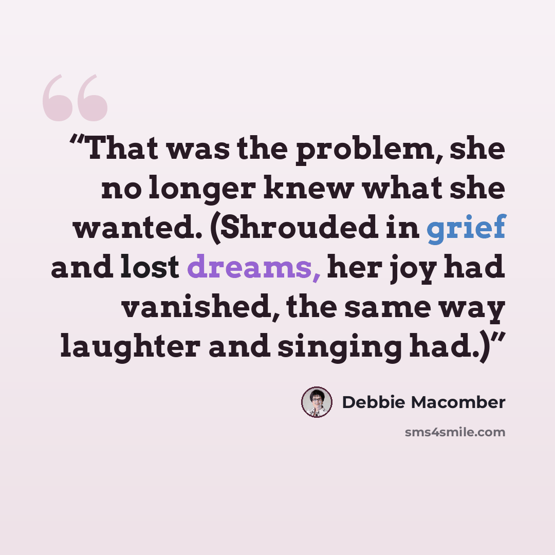 “That was the problem, she no longer knew what she wanted. (Shrouded in grief and lost dreams, her joy had vanished, the same way laughter and singing had.)” quote by Debbie Macomber