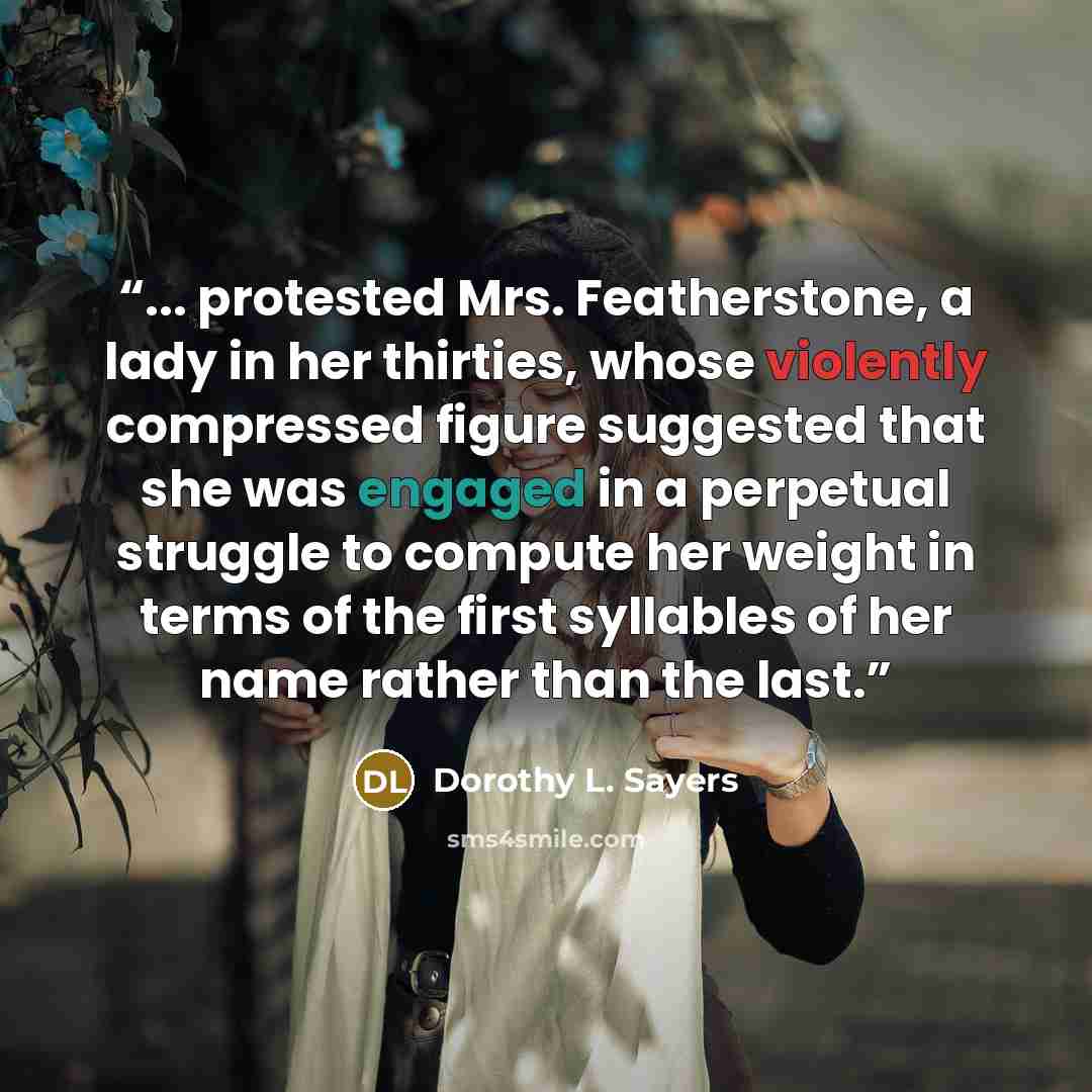 “... protested Mrs. Featherstone, a lady in her thirties, whose violently compressed figure suggested that she was engaged in a perpetual struggle to compute her weight in terms of the first syllables of her name rather than the last.” quote by Dorothy L. Sayers
