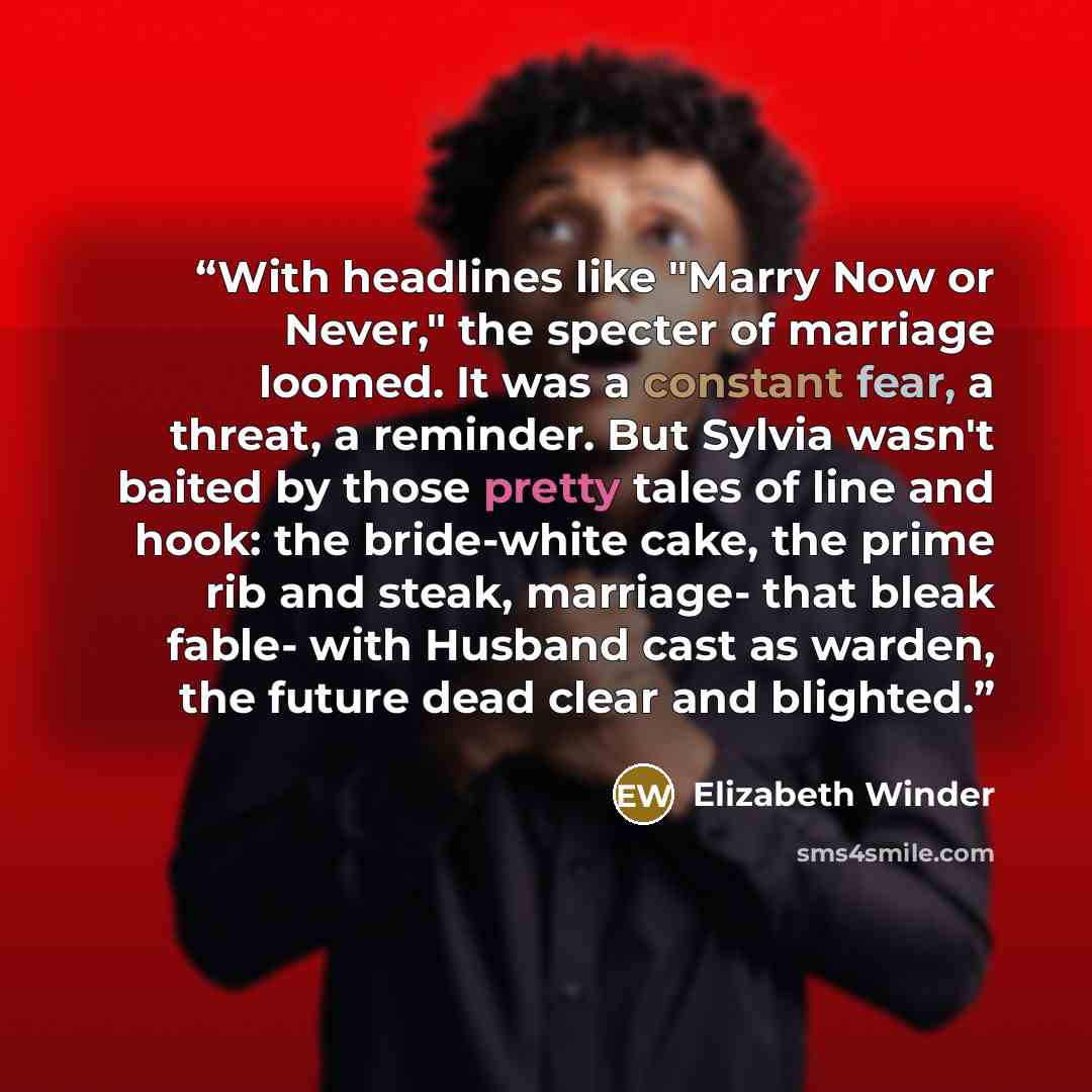 “With headlines like "Marry Now or Never," the specter of marriage loomed. It was a constant fear, a threat, a reminder. But Sylvia wasn't baited by those pretty tales of line and hook: the bride-white cake, the prime rib and steak, marriage- that bleak fable- with Husband cast as warden, the…” quote by Elizabeth Winder