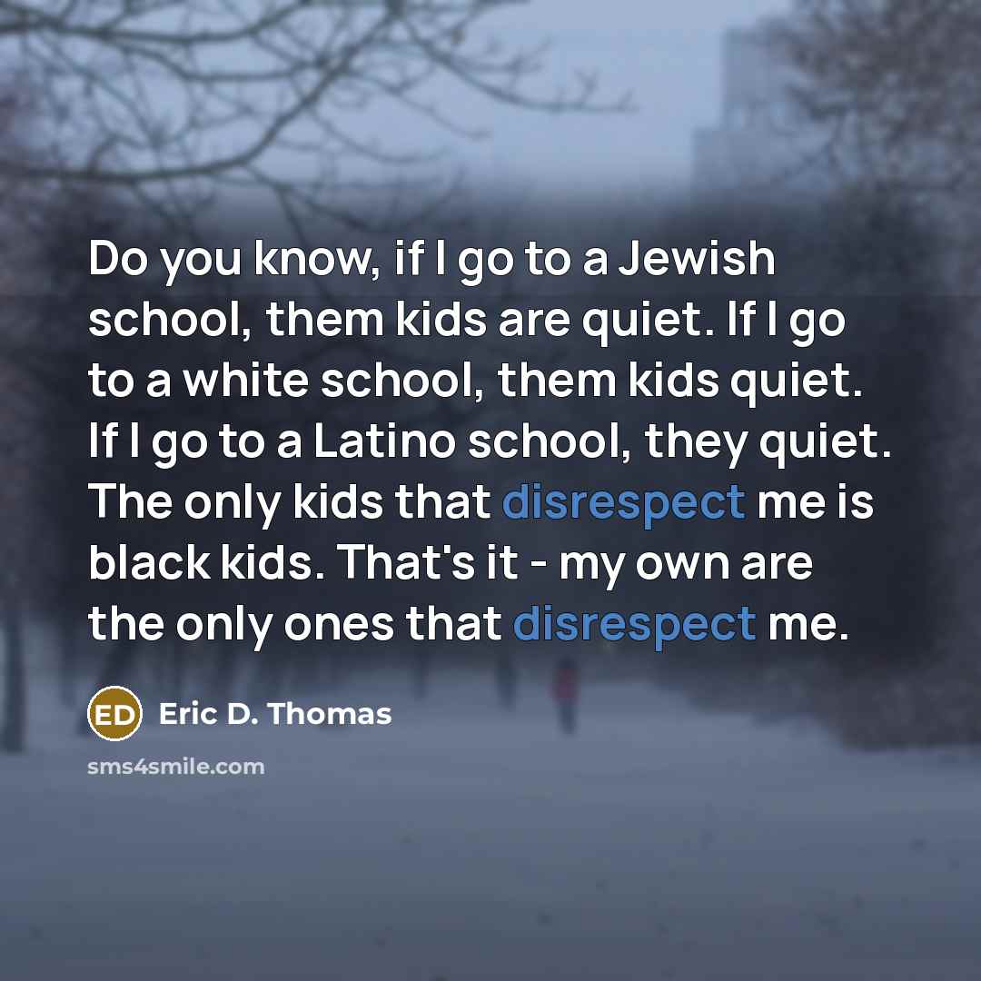 “Do you know, if I go to a Jewish school, them kids are quiet. If I go to a white school, them kids quiet. If I go to a Latino school, they quiet. The only kids that disrespect me is black kids. That's it - my own are the only ones that disrespect me.” quote by Eric D. Thomas