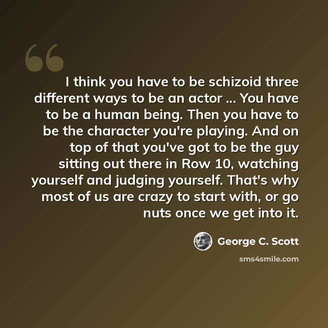 “I think you have to be schizoid three different ways to be an actor ... You have to be a human being. Then you have to be the character you're playing. And on top of that you've got to be the guy sitting out there in Row 10, watching yourself and judging yourself. That's why most of us are crazy…” quote by George C. Scott