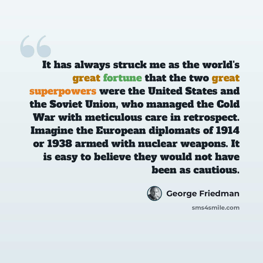 “It has always struck me as the world's great fortune that the two great superpowers were the United States and the Soviet Union, who managed the Cold War with meticulous care in retrospect. Imagine the European diplomats of 1914 or 1938 armed with nuclear weapons. It is easy to believe they would…” quote by George Friedman
