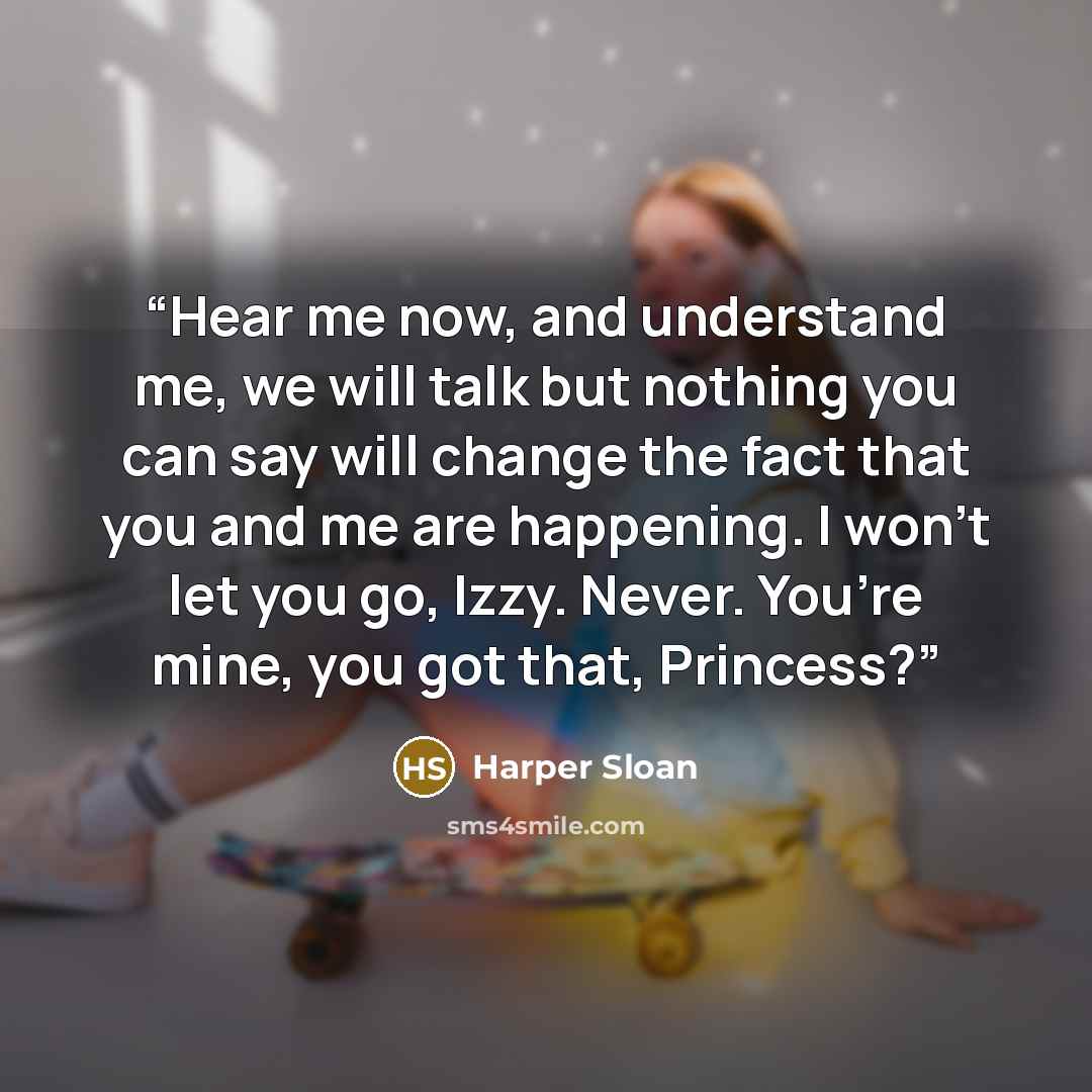 “Hear me now, and understand me, we will talk but nothing you can say will change the fact that you and me are happening. I won’t let you go, Izzy. Never. You’re mine, you got that, Princess?” quote by Harper Sloan