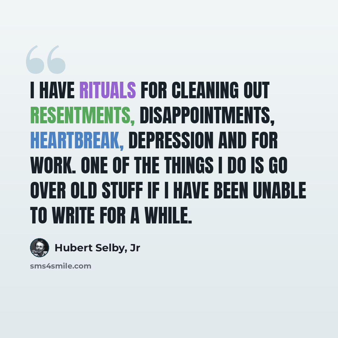 “I have rituals for cleaning out resentments, disappointments, heartbreak, depression and for work. One of the things I do is go over old stuff if I have been unable to write for a while.” quote by Hubert Selby, Jr