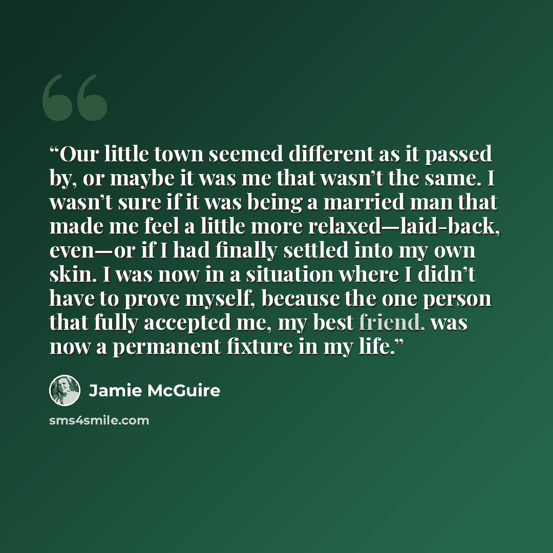 “Our little town seemed different as it passed by, or maybe it was me that wasn’t the same. I wasn’t sure if it was being a married man that made me feel a little more relaxed—laid-back, even—or if I had finally settled into my own skin. I was now in a situation where I didn’t have to prove myself…” quote by Jamie McGuire