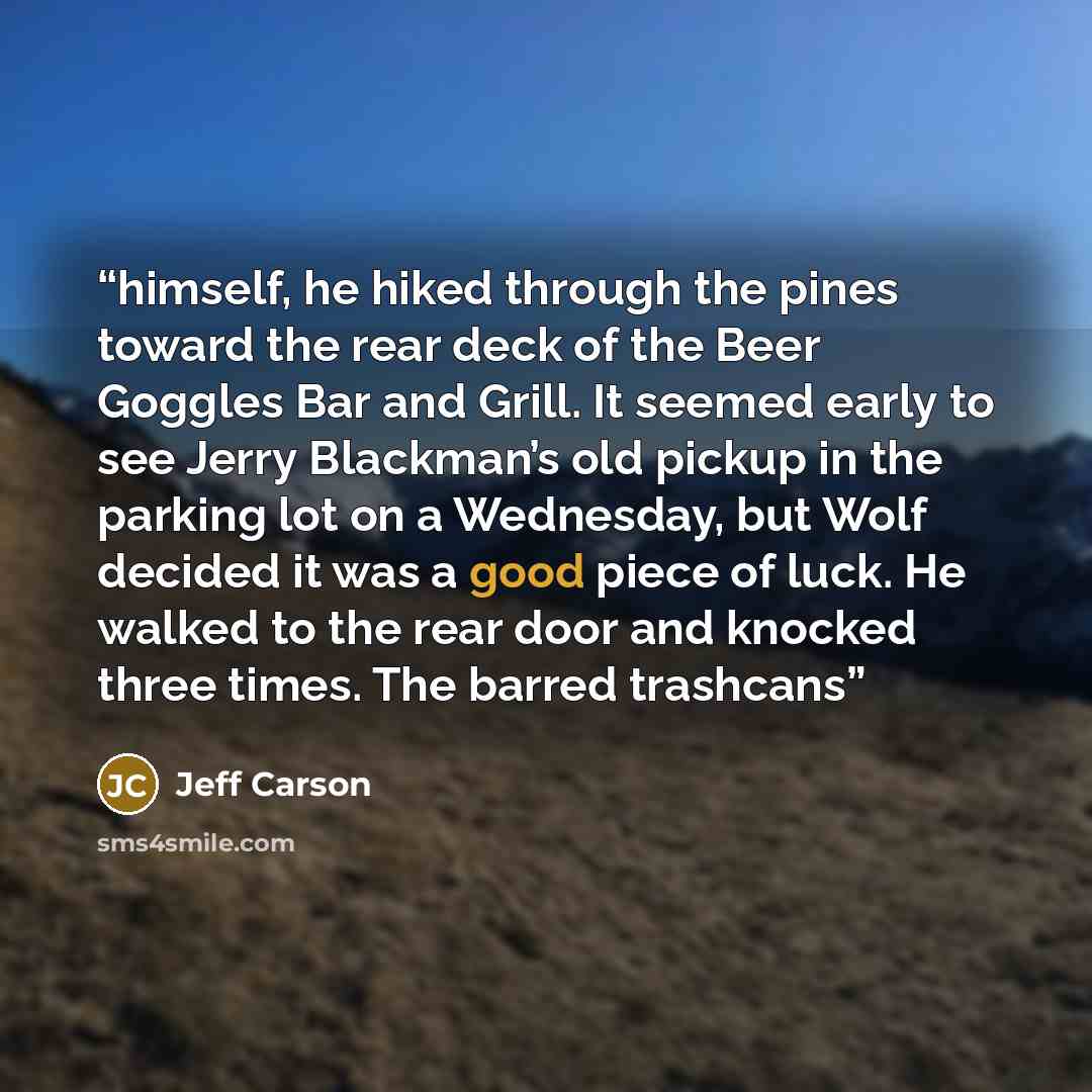 “himself, he hiked through the pines toward the rear deck of the Beer Goggles Bar and Grill. It seemed early to see Jerry Blackman’s old pickup in the parking lot on a Wednesday, but Wolf decided it was a good piece of luck. He walked to the rear door and knocked three times. The barred trashcans” quote by Jeff Carson