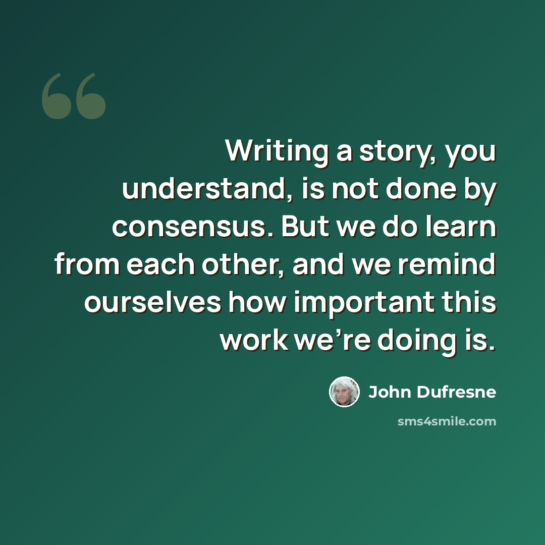 “Writing a story, you understand, is not done by consensus. But we do learn from each other, and we remind ourselves how important this work we're doing is.” quote by John Dufresne