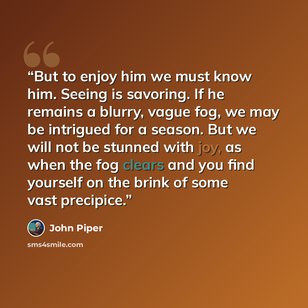 “But to enjoy him we must know him. Seeing is savoring. If he remains a blurry, vague fog, we may be intrigued for a season. But we will not be stunned with joy, as when the fog clears and you find yourself on the brink of some vast precipice.” quote by John Piper
