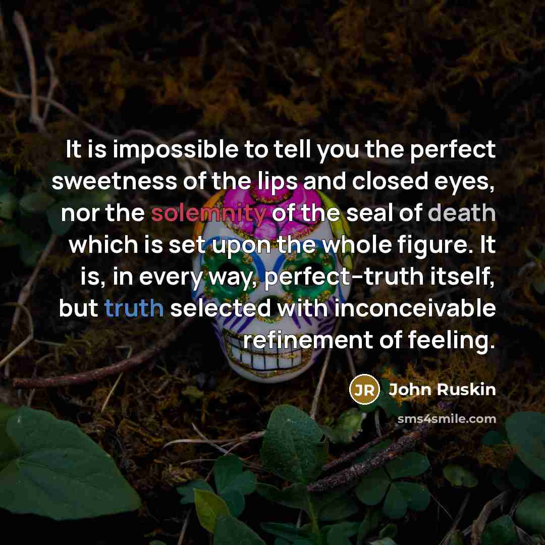 “It is impossible to tell you the perfect sweetness of the lips and closed eyes, nor the solemnity of the seal of death which is set upon the whole figure. It is, in every way, perfect--truth itself, but truth selected with inconceivable refinement of feeling.” quote by John Ruskin