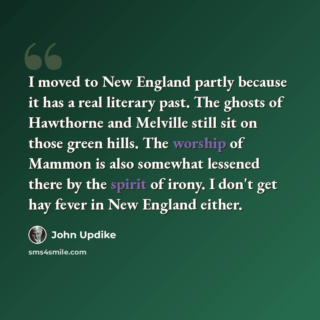 “I moved to New England partly because it has a real literary past. The ghosts of Hawthorne and Melville still sit on those green hills. The worship of Mammon is also somewhat lessened there by the spirit of irony. I don't get hay fever in New England either.” quote by John Updike