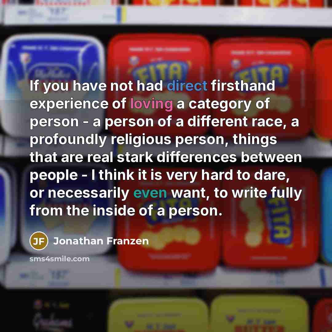 “If you have not had direct firsthand experience of loving a category of person - a person of a different race, a profoundly religious person, things that are real stark differences between people - I think it is very hard to dare, or necessarily even want, to write fully from the inside of a person.” quote by Jonathan Franzen