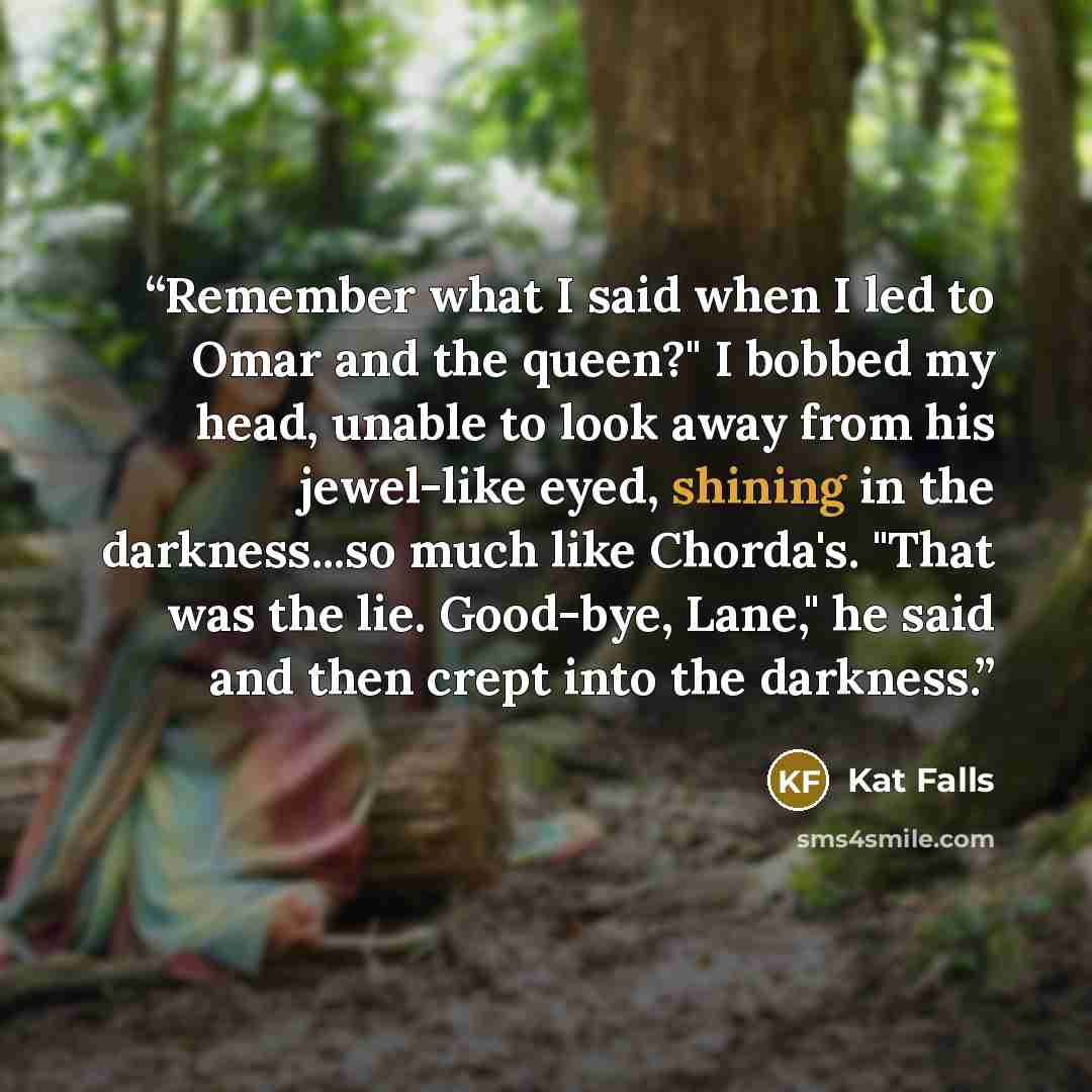 “Remember what I said when I led to Omar and the queen?" I bobbed my head, unable to look away from his jewel-like eyed, shining in the darkness...so much like Chorda's. "That was the lie. Good-bye, Lane," he said and then crept into the darkness.” quote by Kat Falls
