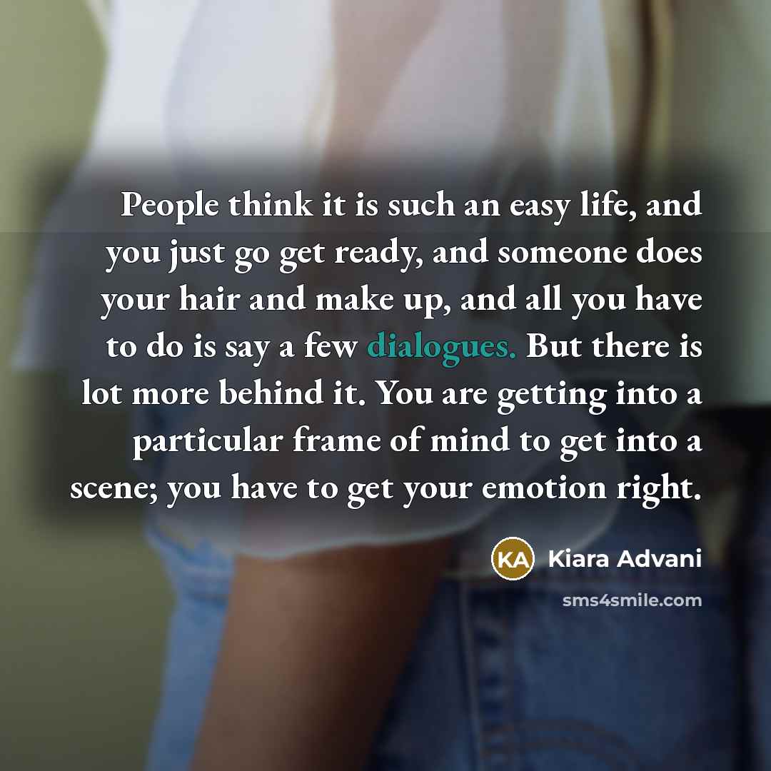 “People think it is such an easy life, and you just go get ready, and someone does your hair and make up, and all you have to do is say a few dialogues. But there is lot more behind it. You are getting into a particular frame of mind to get into a scene; you have to get your emotion right.” quote by Kiara Advani