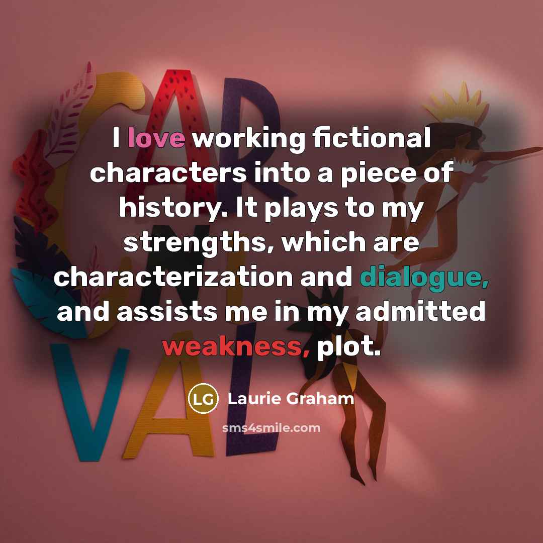 “I love working fictional characters into a piece of history. It plays to my strengths, which are characterization and dialogue, and assists me in my admitted weakness, plot.” quote by Laurie Graham