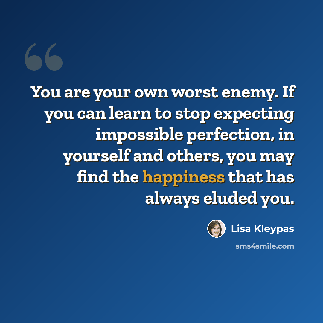 “You are your own worst enemy. If you can learn to stop expecting impossible perfection, in yourself and others, you may find the happiness that has always eluded you.” quote by Lisa Kleypas