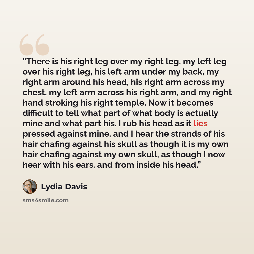 “There is his right leg over my right leg, my left leg over his right leg, his left arm under my back, my right arm around his head, his right arm across my chest, my left arm across his right arm, and my right hand stroking his right temple. Now it becomes difficult to tell what part of what body…” quote by Lydia Davis