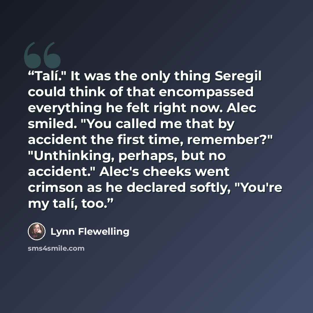 “Talí." It was the only thing Seregil could think of that encompassed everything he felt right now. Alec smiled. "You called me that by accident the first time, remember?" "Unthinking, perhaps, but no accident." Alec's cheeks went crimson as he declared softly, "You're my talí, too.” quote by Lynn Flewelling
