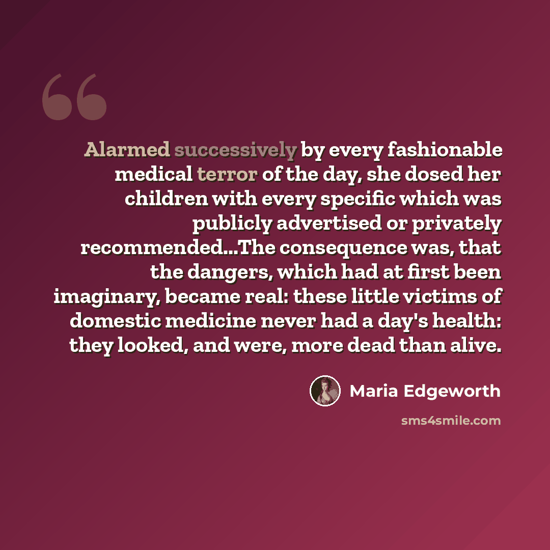 “Alarmed successively by every fashionable medical terror of the day, she dosed her children with every specific which was publicly advertised or privately recommended...The consequence was, that the dangers, which had at first been imaginary, became real: these little victims of domestic medicine…” quote by Maria Edgeworth
