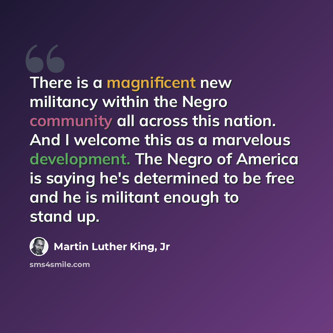“There is a magnificent new militancy within the Negro community all across this nation. And I welcome this as a marvelous development. The Negro of America is saying he's determined to be free and he is militant enough to stand up.” quote by Martin Luther King, Jr
