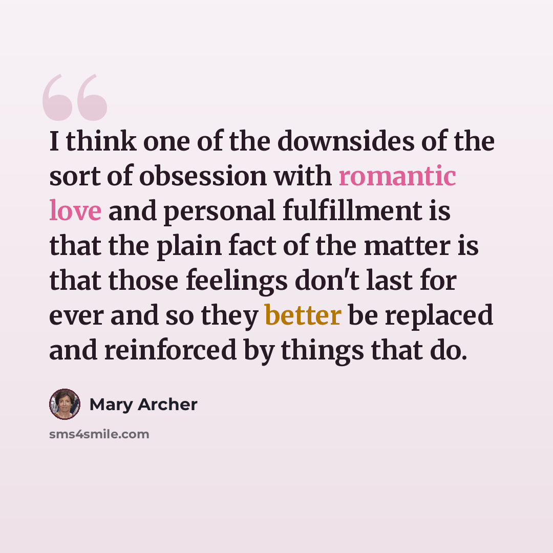 “I think one of the downsides of the sort of obsession with romantic love and personal fulfillment is that the plain fact of the matter is that those feelings don't last for ever and so they better be replaced and reinforced by things that do.” quote by Mary Archer