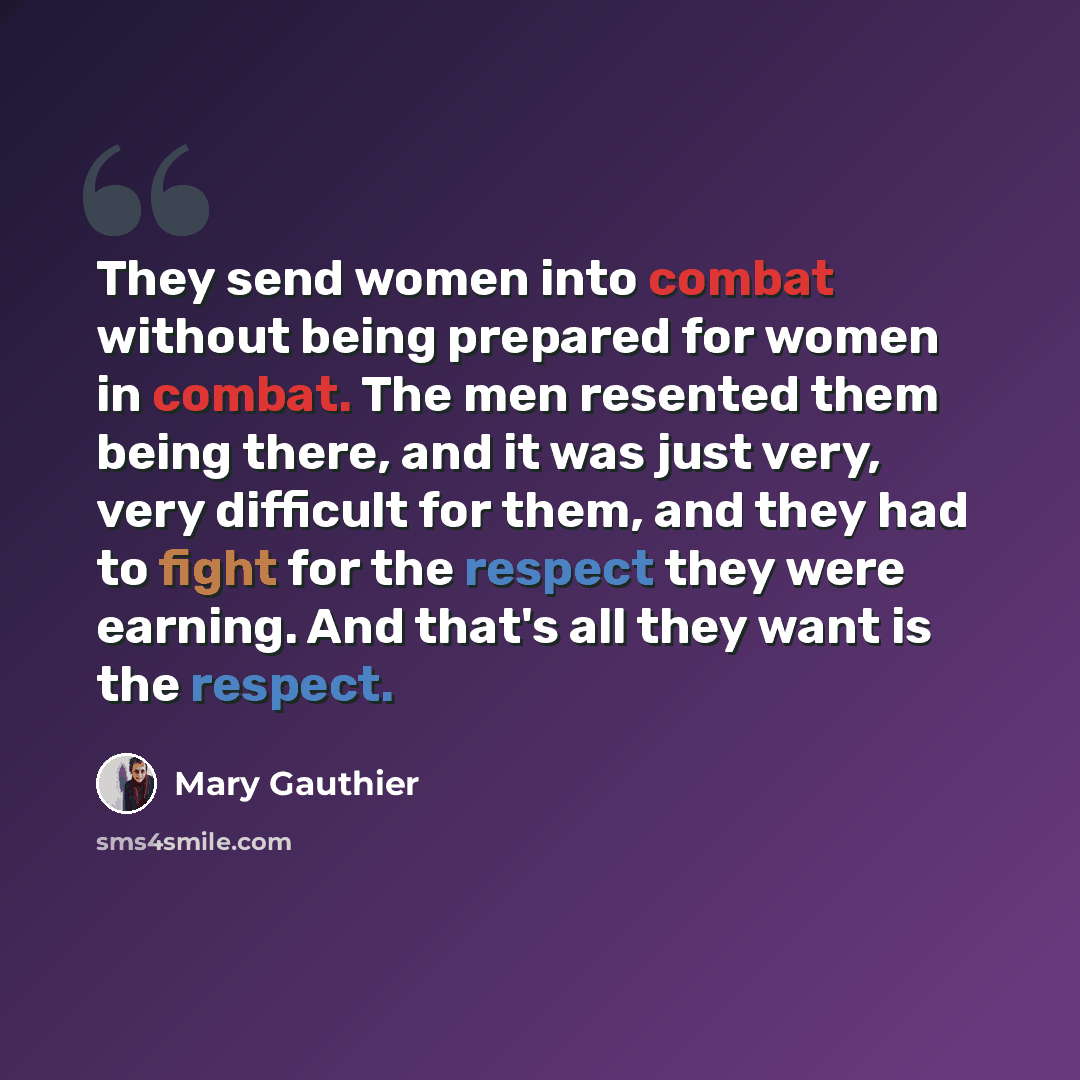 “They send women into combat without being prepared for women in combat. The men resented them being there, and it was just very, very difficult for them, and they had to fight for the respect they were earning. And that's all they want is the respect.” quote by Mary Gauthier