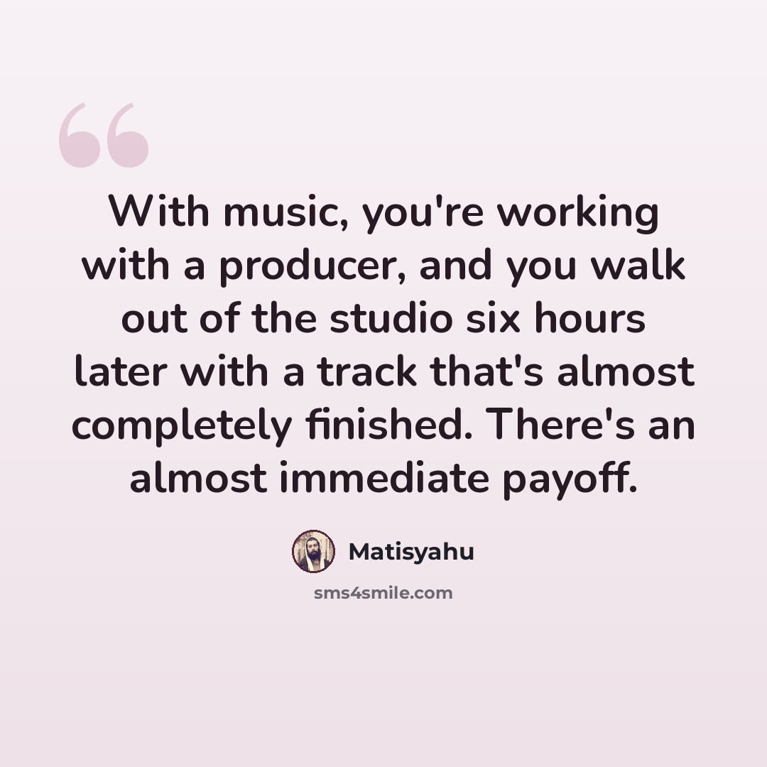 “With music, you're working with a producer, and you walk out of the studio six hours later with a track that's almost completely finished. There's an almost immediate payoff.” quote by Matisyahu