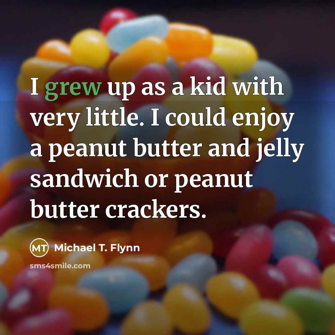 “I grew up as a kid with very little. I could enjoy a peanut butter and jelly sandwich or peanut butter crackers.” quote by Michael T. Flynn