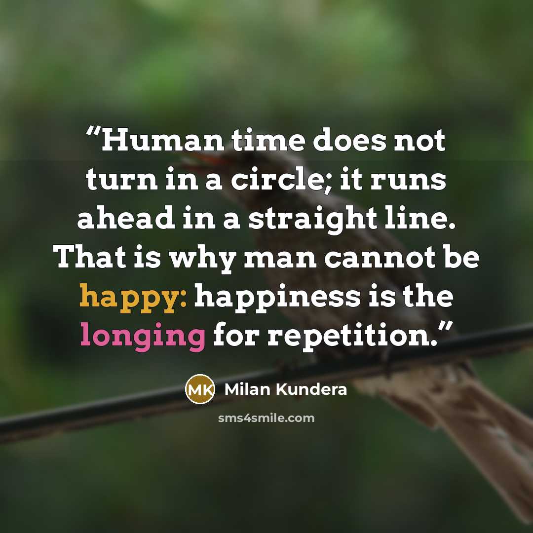 “Human time does not turn in a circle; it runs ahead in a straight line. That is why man cannot be happy: happiness is the longing for repetition.” quote by Milan Kundera