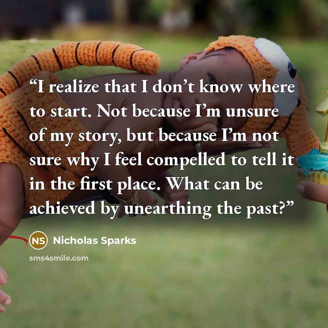 “I realize that I don’t know where to start. Not because I’m unsure of my story, but because I’m not sure why I feel compelled to tell it in the first place. What can be achieved by unearthing the past?” quote by Nicholas Sparks