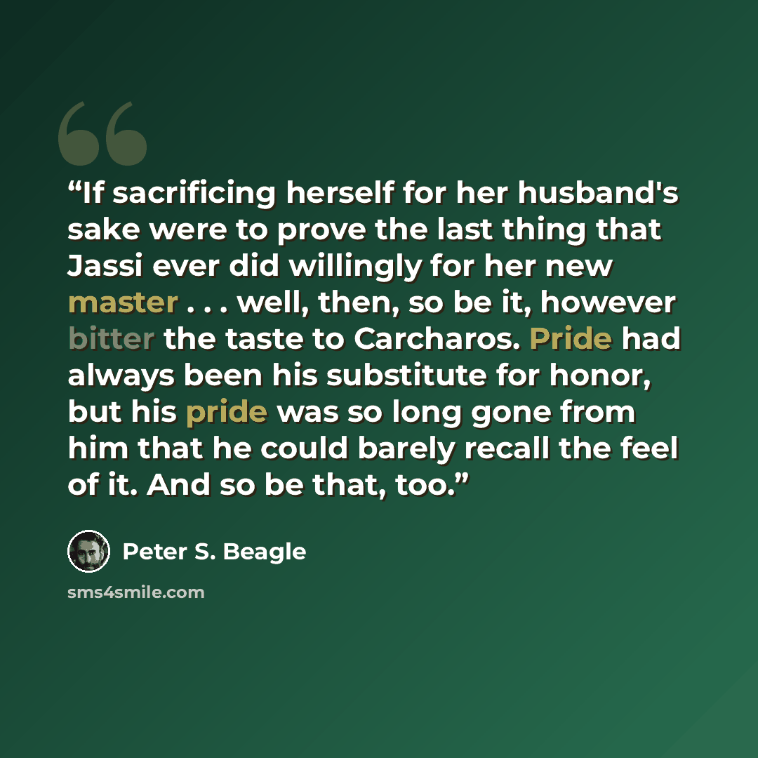 “If sacrificing herself for her husband's sake were to prove the last thing that Jassi ever did willingly for her new master . . . well, then, so be it, however bitter the taste to Carcharos. Pride had always been his substitute for honor, but his pride was so long gone from him that he could…” quote by Peter S. Beagle
