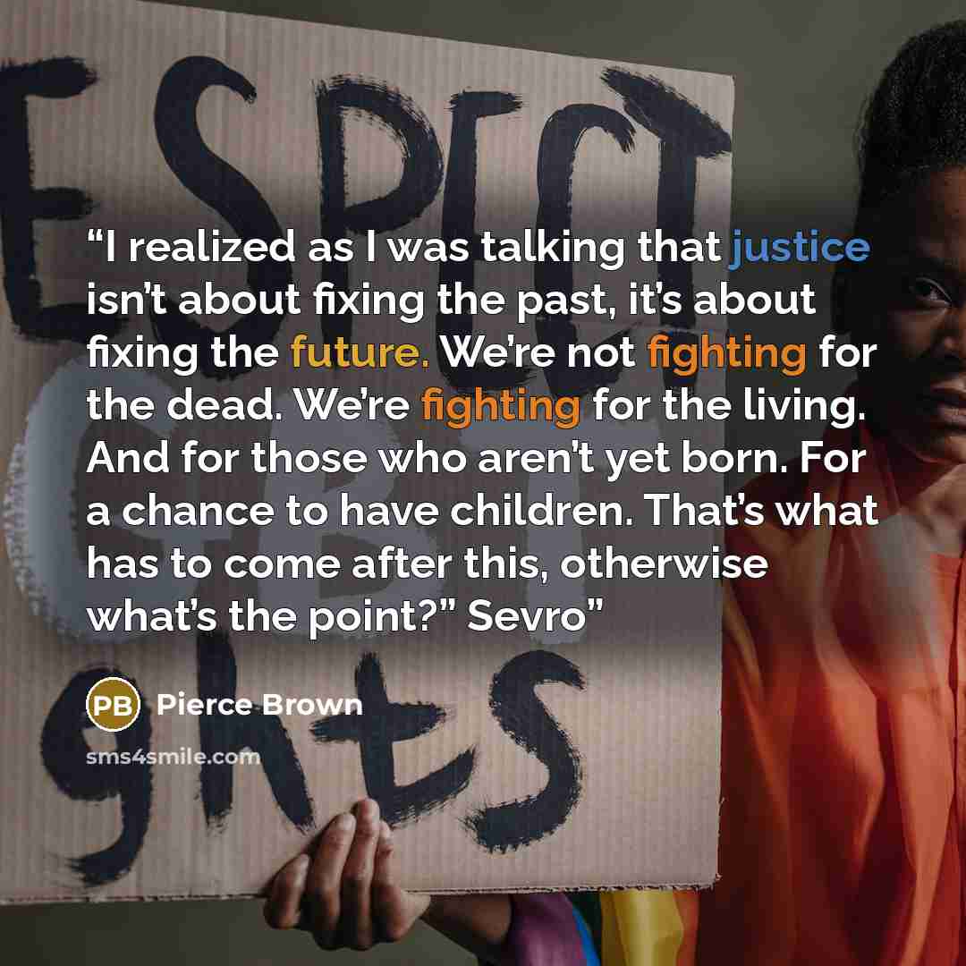 “I realized as I was talking that justice isn’t about fixing the past, it’s about fixing the future. We’re not fighting for the dead. We’re fighting for the living. And for those who aren’t yet born. For a chance to have children. That’s what has to come after this, otherwise what’s the point?” Sevro” quote by Pierce Brown