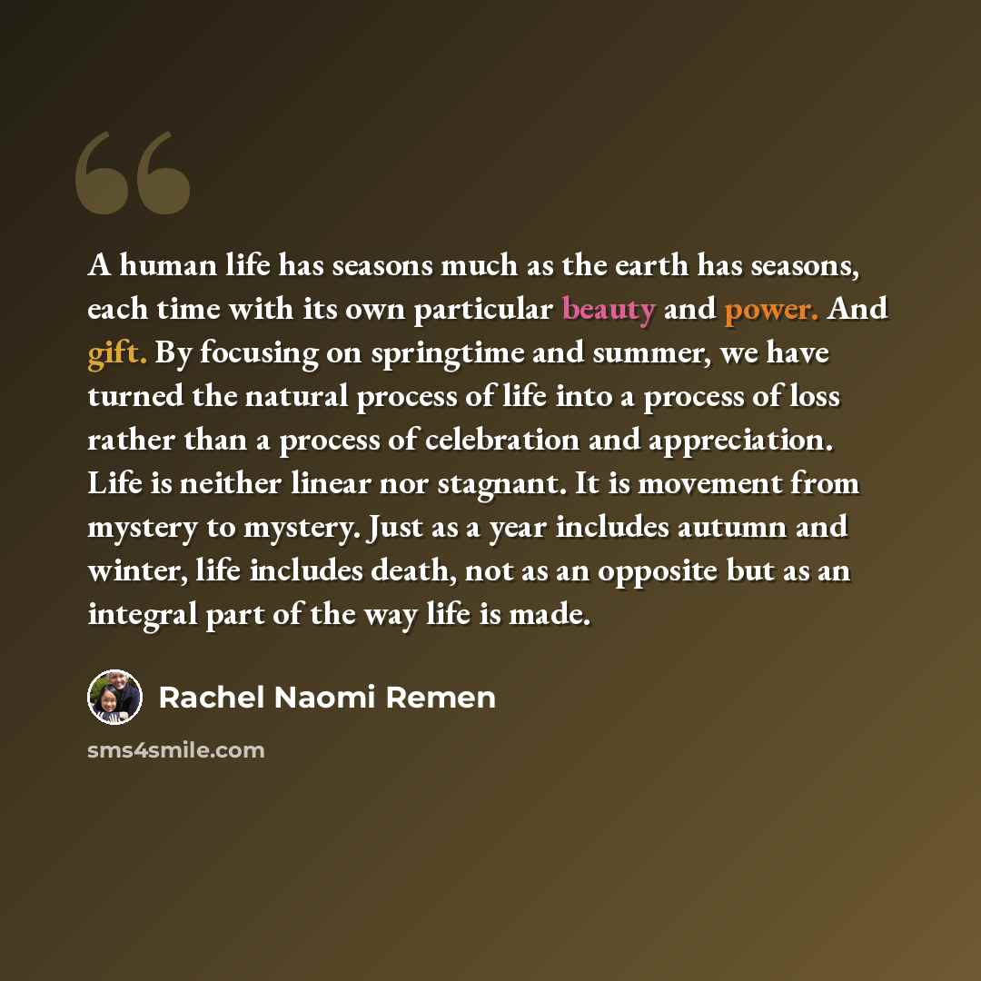 “A human life has seasons much as the earth has seasons, each time with its own particular beauty and power. And gift. By focusing on springtime and summer, we have turned the natural process of life into a process of loss rather than a process of celebration and appreciation. Life is neither…” quote by Rachel Naomi Remen