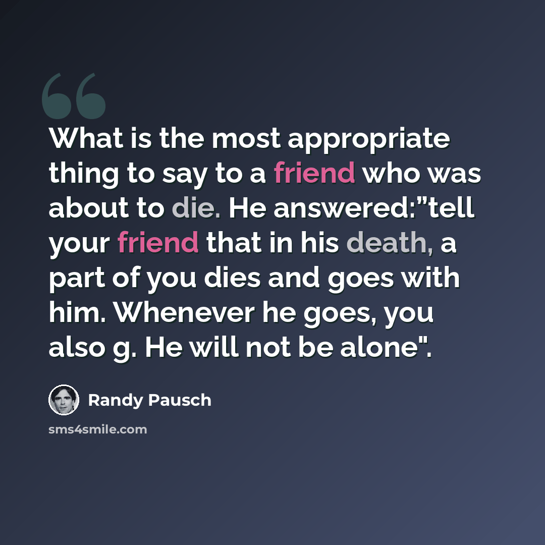 “What is the most appropriate thing to say to a friend who was about to die. He answered:”tell your friend that in his death, a part of you dies and goes with him. Whenever he goes, you also g. He will not be alone".” quote by Randy Pausch