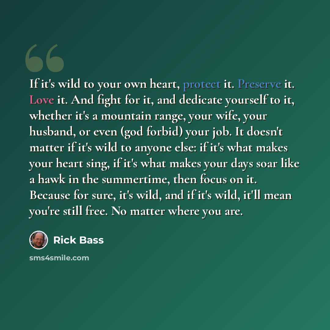 “If it's wild to your own heart, protect it. Preserve it. Love it. And fight for it, and dedicate yourself to it, whether it's a mountain range, your wife, your husband, or even (god forbid) your job. It doesn't matter if it's wild to anyone else: if it's what makes your heart sing, if it's what…” quote by Rick Bass