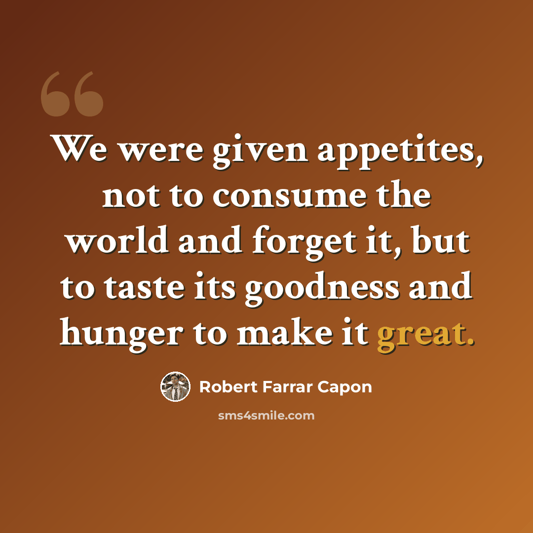 “We were given appetites, not to consume the world and forget it, but to taste its goodness and hunger to make it great.” quote by Robert Farrar Capon