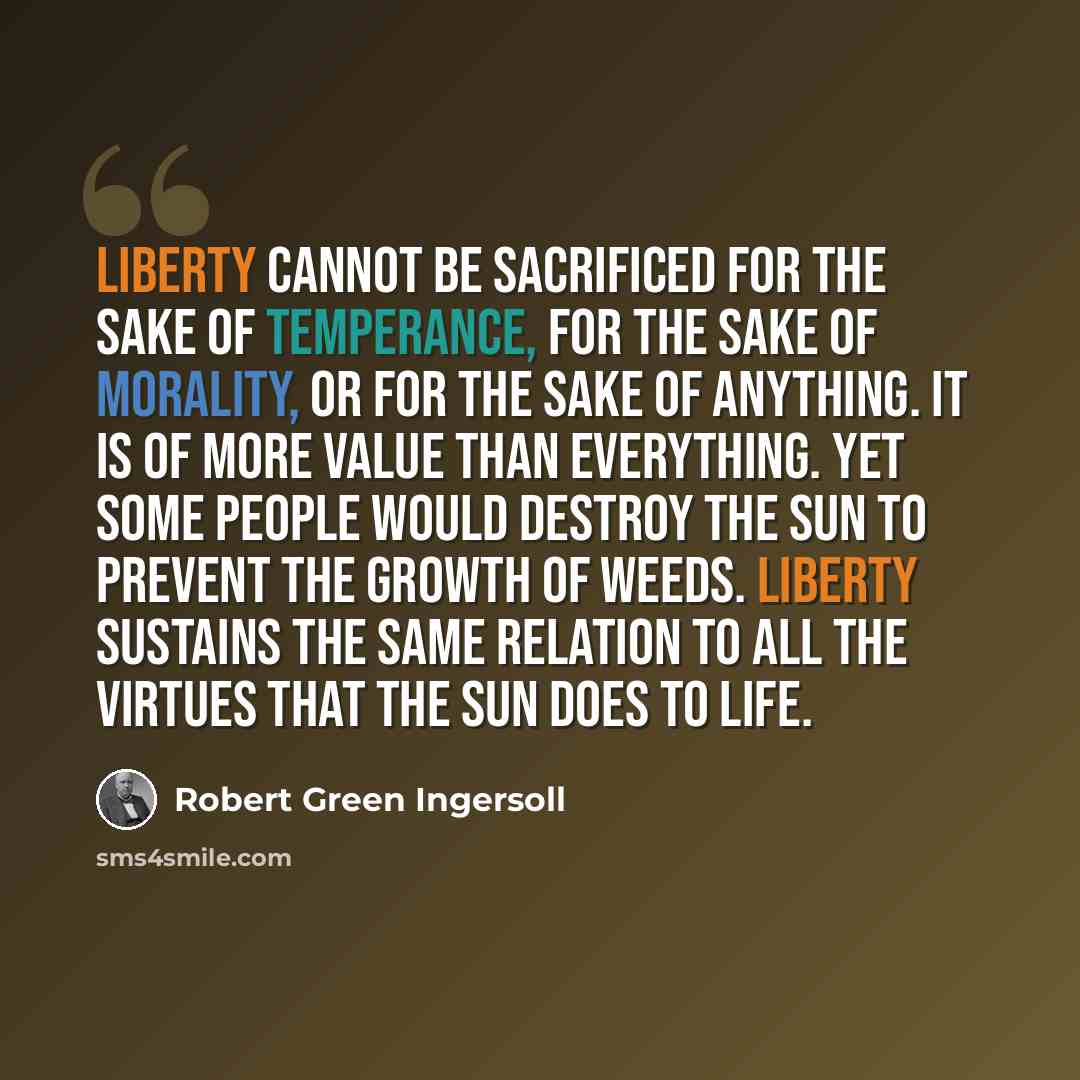 “Liberty cannot be sacrificed for the sake of temperance, for the sake of morality, or for the sake of anything. It is of more value than everything. Yet some people would destroy the sun to prevent the growth of weeds. Liberty sustains the same relation to all the virtues that the sun does to life.” quote by Robert Green Ingersoll