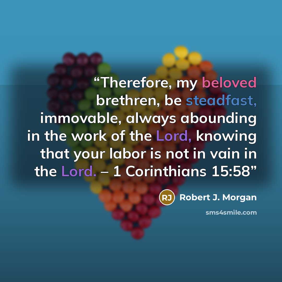 “Therefore, my beloved brethren, be steadfast, immovable, always abounding in the work of the Lord, knowing that your labor is not in vain in the Lord. – 1 Corinthians 15:58” quote by Robert J. Morgan