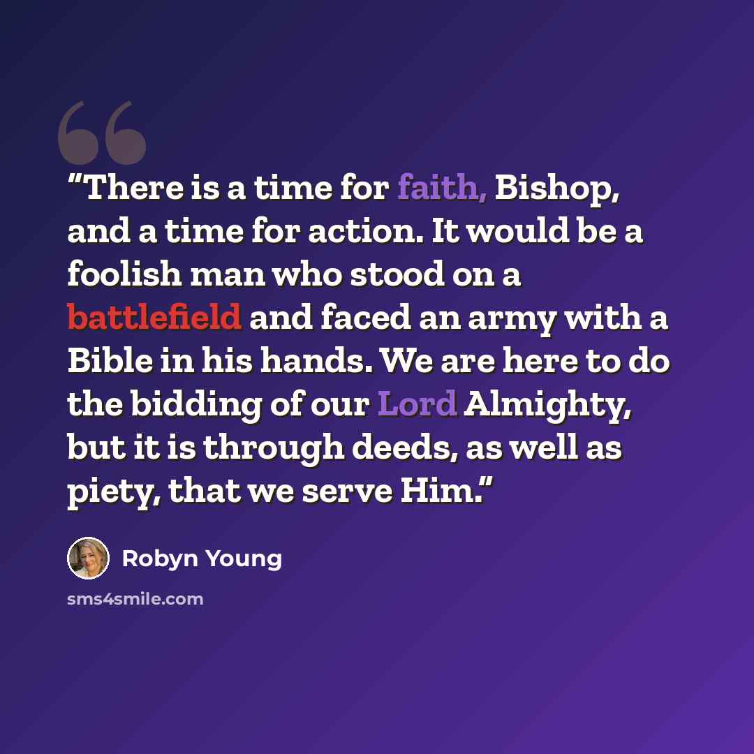 “There is a time for faith, Bishop, and a time for action. It would be a foolish man who stood on a battlefield and faced an army with a Bible in his hands. We are here to do the bidding of our Lord Almighty, but it is through deeds, as well as piety, that we serve Him.” quote by Robyn Young