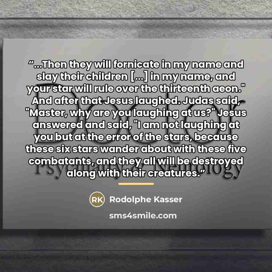 “...Then they will fornicate in my name and slay their children [...] in my name, and your star will rule over the thirteenth aeon." And after that Jesus laughed. Judas said, "Master, why are you laughing at us?" Jesus answered and said, "I am not laughing at you but at the error of the stars…” quote by Rodolphe Kasser