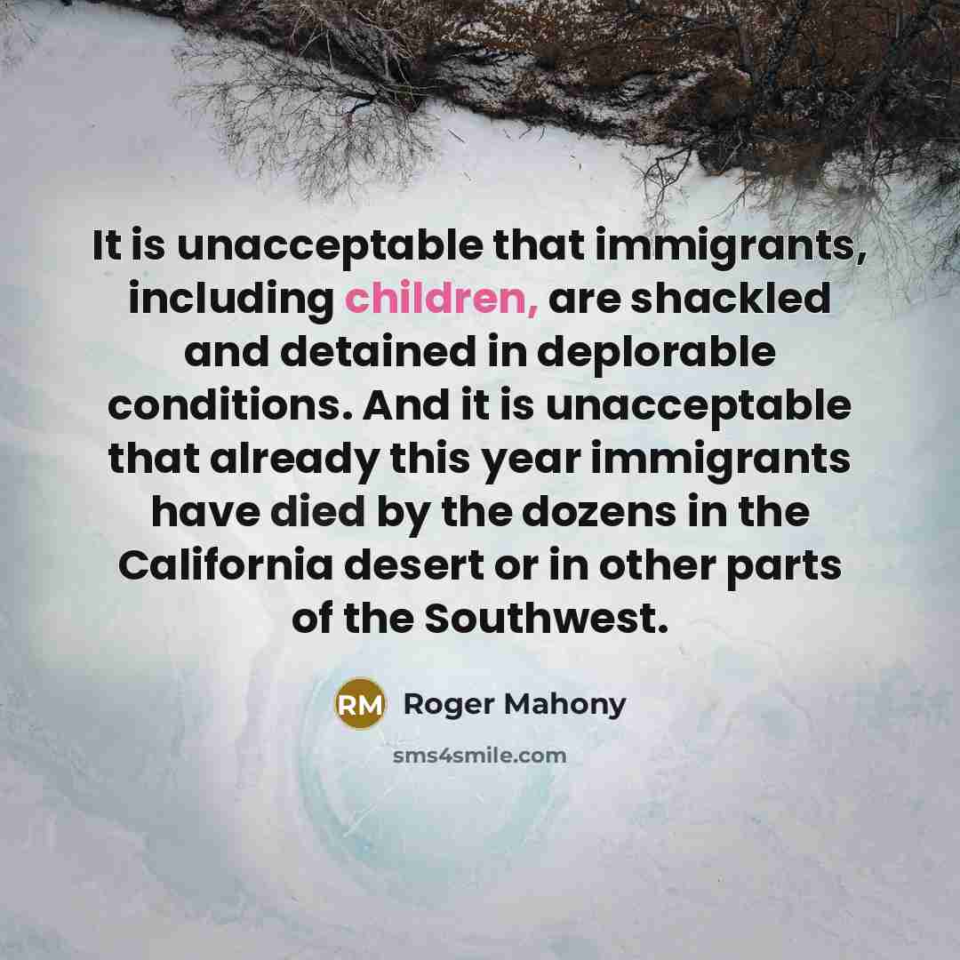 “It is unacceptable that immigrants, including children, are shackled and detained in deplorable conditions. And it is unacceptable that already this year immigrants have died by the dozens in the California desert or in other parts of the Southwest.” quote by Roger Mahony