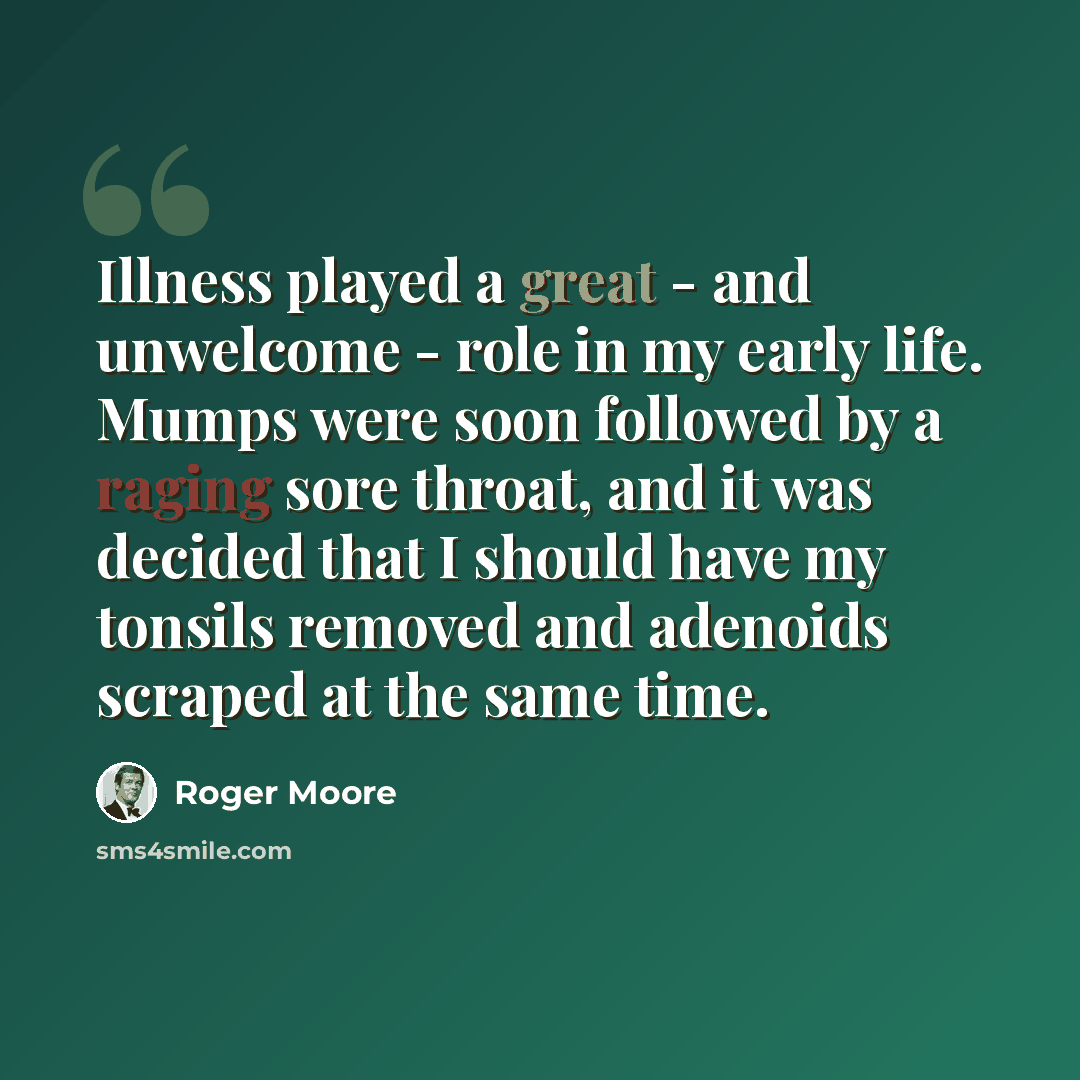“Illness played a great - and unwelcome - role in my early life. Mumps were soon followed by a raging sore throat, and it was decided that I should have my tonsils removed and adenoids scraped at the same time.” quote by Roger Moore