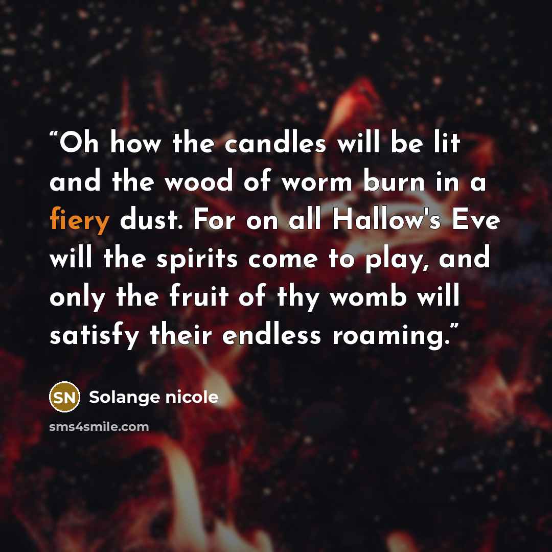 “Oh how the candles will be lit and the wood of worm burn in a fiery dust. For on all Hallow's Eve will the spirits come to play, and only the fruit of thy womb will satisfy their endless roaming.” quote by Solange nicole