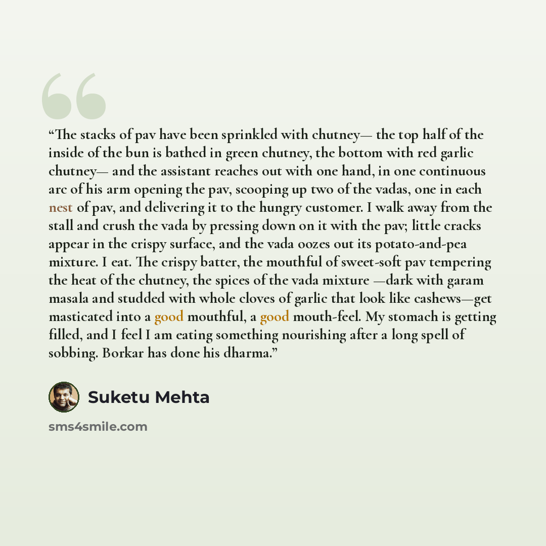 “The stacks of pav have been sprinkled with chutney— the top half of the inside of the bun is bathed in green chutney, the bottom with red garlic chutney— and the assistant reaches out with one hand, in one continuous arc of his arm opening the pav, scooping up two of the vadas, one in each nest of…” quote by Suketu Mehta