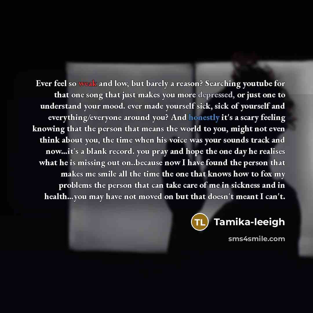“Ever feel so weak and low, but barely a reason? Searching youtube for that one song that just makes you more depressed, or just one to understand your mood. ever made yourself sick, sick of yourself and everything/everyone around you? And honestly it's a scary feeling knowing that the person that…” quote by Tamika-leeigh