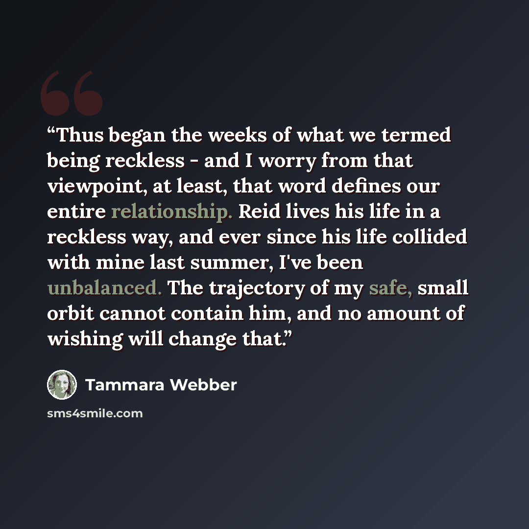“Thus began the weeks of what we termed being reckless - and I worry from that viewpoint, at least, that word defines our entire relationship. Reid lives his life in a reckless way, and ever since his life collided with mine last summer, I've been unbalanced. The trajectory of my safe, small orbit…” quote by Tammara Webber