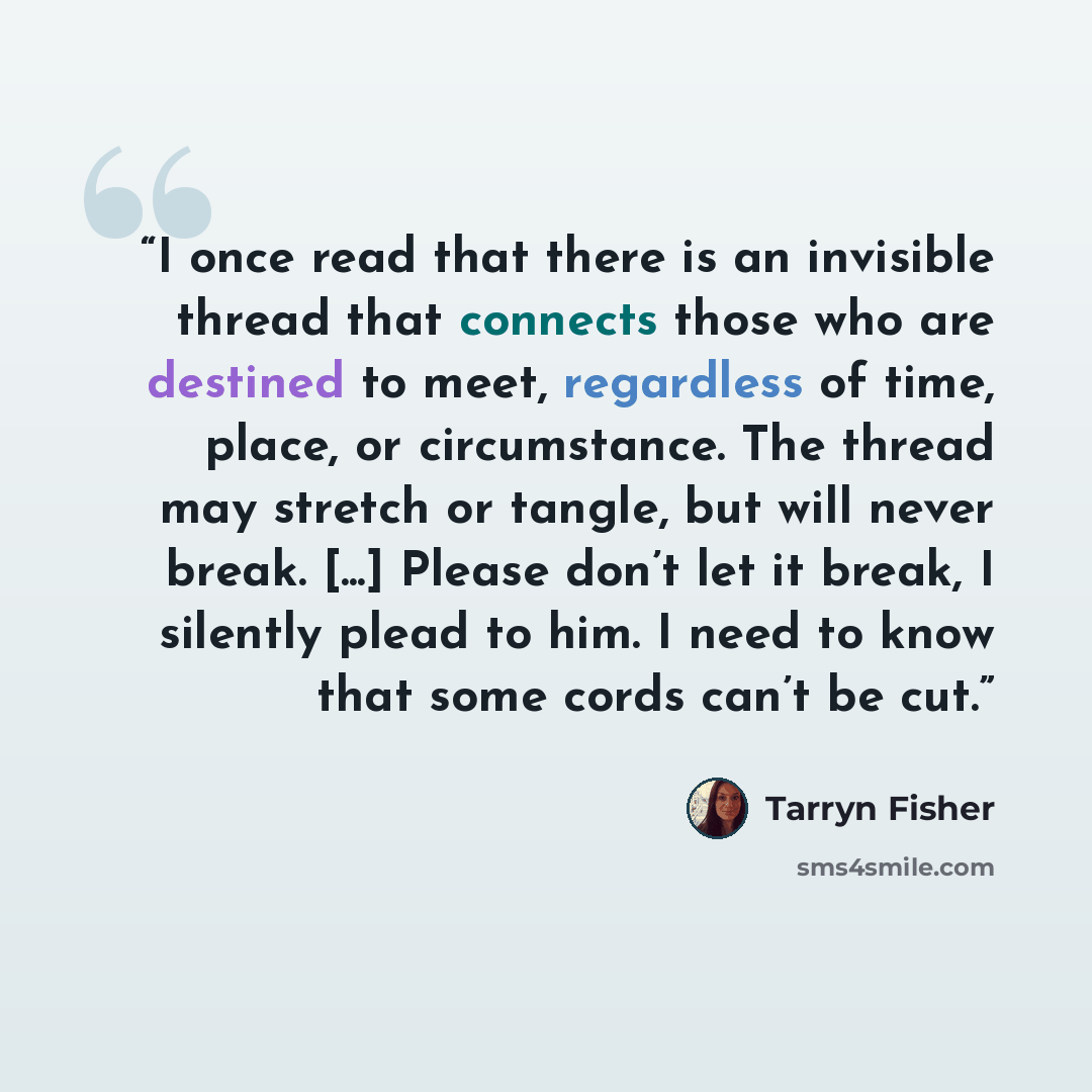 “I once read that there is an invisible thread that connects those who are destined to meet, regardless of time, place, or circumstance. The thread may stretch or tangle, but will never break. [...] Please don’t let it break, I silently plead to him. I need to know that some cords can’t be cut.” quote by Tarryn Fisher